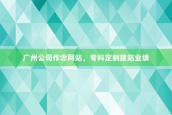 广州公司作念网站，专科定制建站业绩