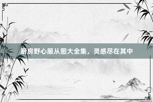 厨房野心服从图大全集，灵感尽在其中