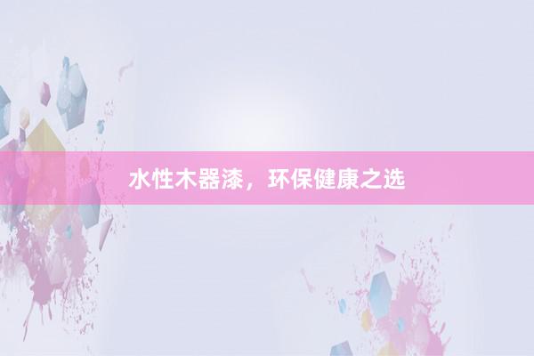 水性木器漆，环保健康之选