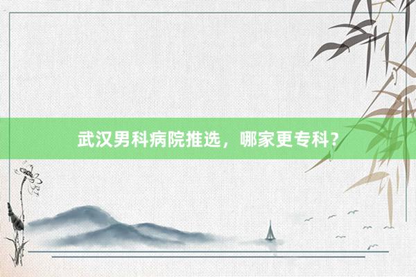武汉男科病院推选，哪家更专科？