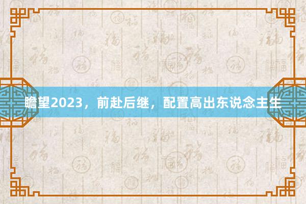 瞻望2023，前赴后继，配置高出东说念主生