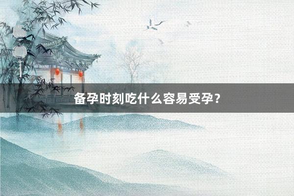 备孕时刻吃什么容易受孕？