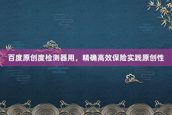 百度原创度检测器用，精确高效保险实践原创性